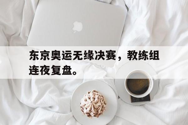 IMdianjing-东京奥运无缘决赛，教练组连夜复盘。