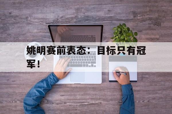 IM电竞官方下载-姚明赛前表态：目标只有冠军！