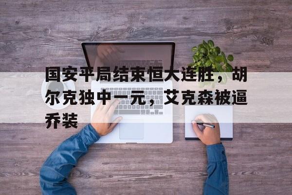 IM电竞官方下载-国安平局结束恒大连胜，胡尔克独中一元，艾克森被逼乔装