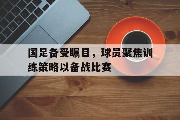 国足备受瞩目，球员聚焦训练策略以备战比赛