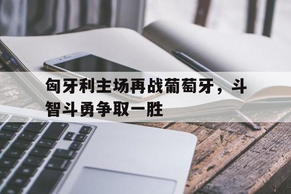 匈牙利主场再战葡萄牙，斗智斗勇争取一胜
