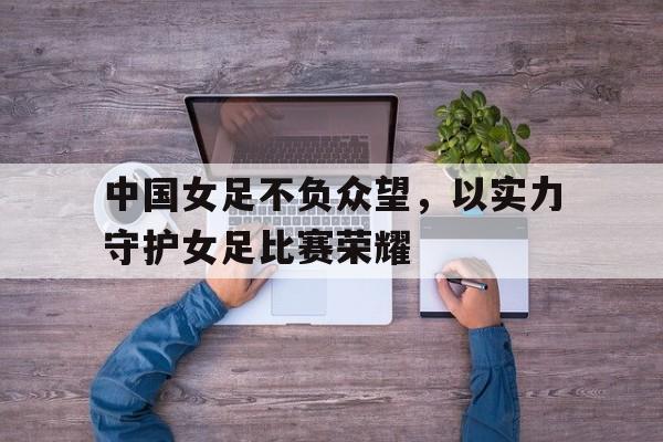 中国女足不负众望，以实力守护女足比赛荣耀
