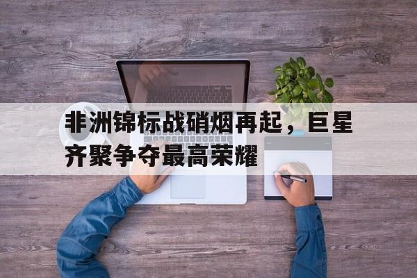 非洲锦标战硝烟再起，巨星齐聚争夺最高荣耀